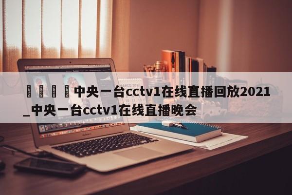 🍊中央一台cctv1在线直播回放2021_中央一台cctv1在线直播晚会