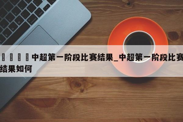 🍊中超第一阶段比赛结果_中超第一阶段比赛结果如何