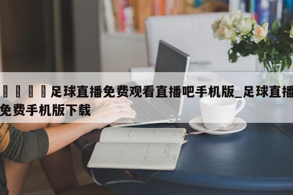 🍊足球直播免费观看直播吧手机版_足球直播免费手机版下载