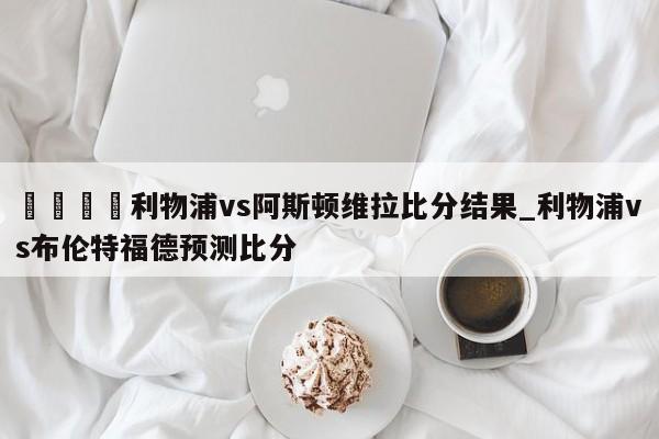 🍊利物浦vs阿斯顿维拉比分结果_利物浦vs布伦特福德预测比分