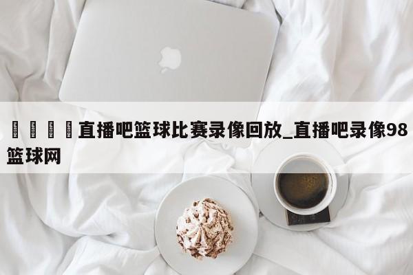 🍊直播吧篮球比赛录像回放_直播吧录像98篮球网