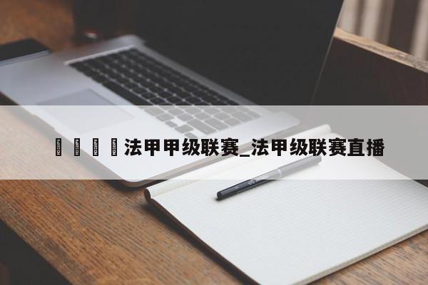 🍊法甲甲级联赛_法甲级联赛直播