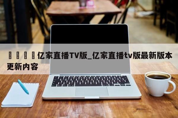 🍊亿家直播TV版_亿家直播tv版最新版本更新内容