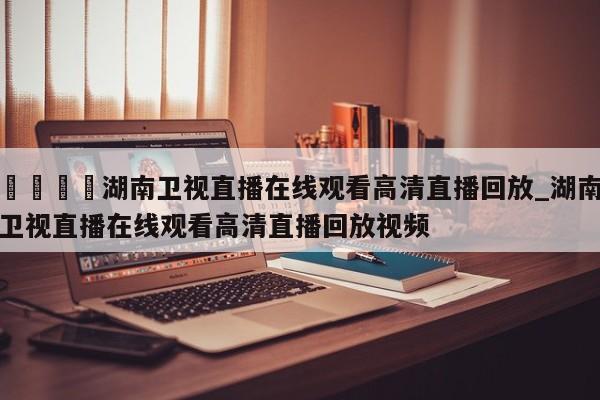 🍊湖南卫视直播在线观看高清直播回放_湖南卫视直播在线观看高清直播回放视频
