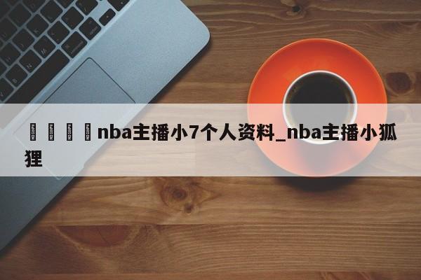 🍊nba主播小7个人资料_nba主播小狐狸