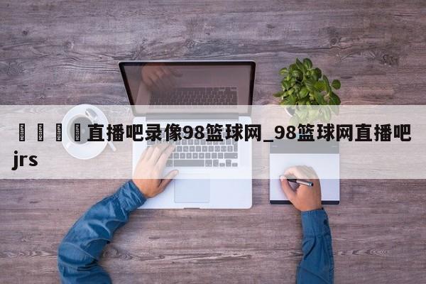 🍊直播吧录像98篮球网_98篮球网直播吧jrs