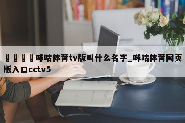 🍊咪咕体育tv版叫什么名字_咪咕体育网页版入口cctv5