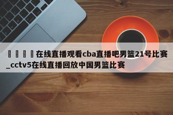 🍊在线直播观看cba直播吧男篮21号比赛_cctv5在线直播回放中国男篮比赛