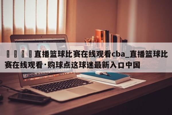 🍊直播篮球比赛在线观看cba_直播篮球比赛在线观看·购球点这球迷最新入口中国