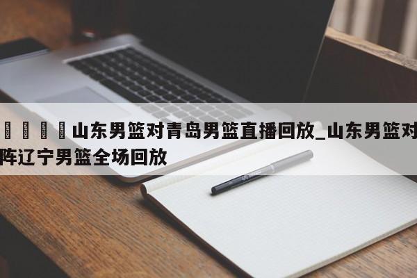 🍊山东男篮对青岛男篮直播回放_山东男篮对阵辽宁男篮全场回放